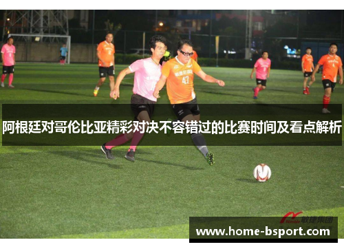 阿根廷对哥伦比亚精彩对决不容错过的比赛时间及看点解析