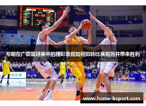 布朗在广厦篮球赛中的精彩表现如何扭转比赛局势并带来胜利