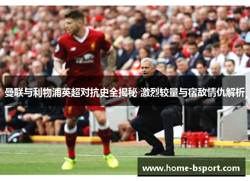 曼联与利物浦英超对抗史全揭秘 激烈较量与宿敌情仇解析