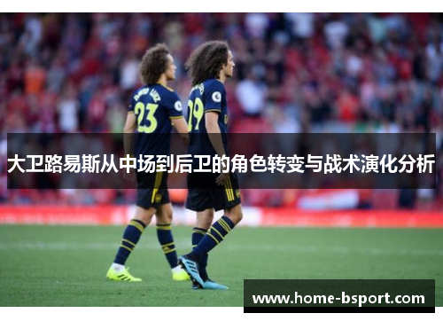 大卫路易斯从中场到后卫的角色转变与战术演化分析