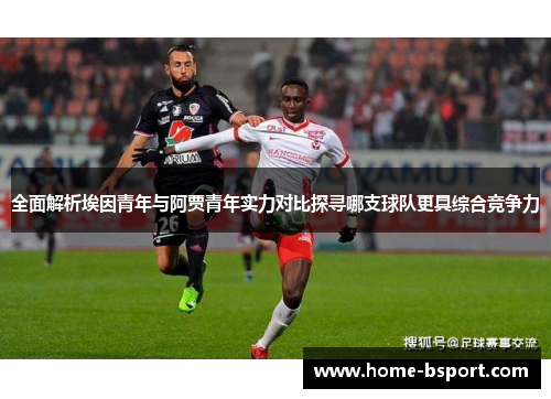 全面解析埃因青年与阿贾青年实力对比探寻哪支球队更具综合竞争力