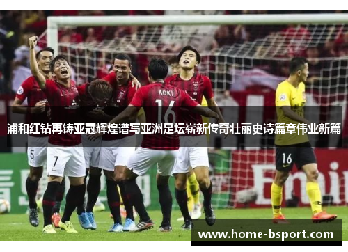 浦和红钻再铸亚冠辉煌谱写亚洲足坛崭新传奇壮丽史诗篇章伟业新篇