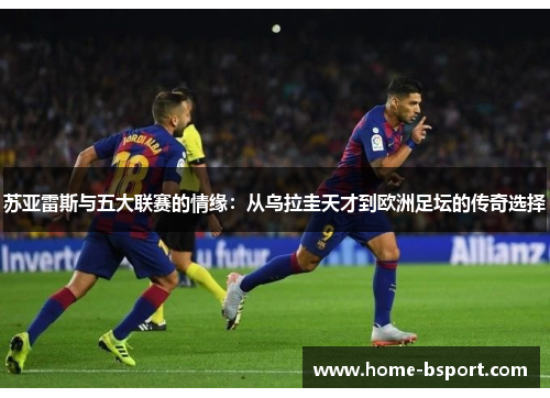 苏亚雷斯与五大联赛的情缘：从乌拉圭天才到欧洲足坛的传奇选择