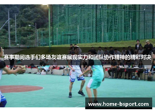 赛事期间选手们多场友谊赛展现实力和团队协作精神的精彩对决